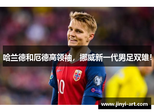 哈兰德和厄德高领袖，挪威新一代男足双雄！