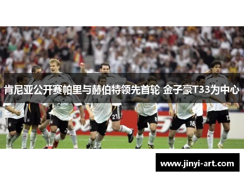 肯尼亚公开赛帕里与赫伯特领先首轮 金子豪T33为中心